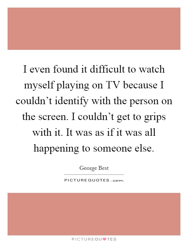 I even found it difficult to watch myself playing on TV because I couldn't identify with the person on the screen. I couldn't get to grips with it. It was as if it was all happening to someone else Picture Quote #1