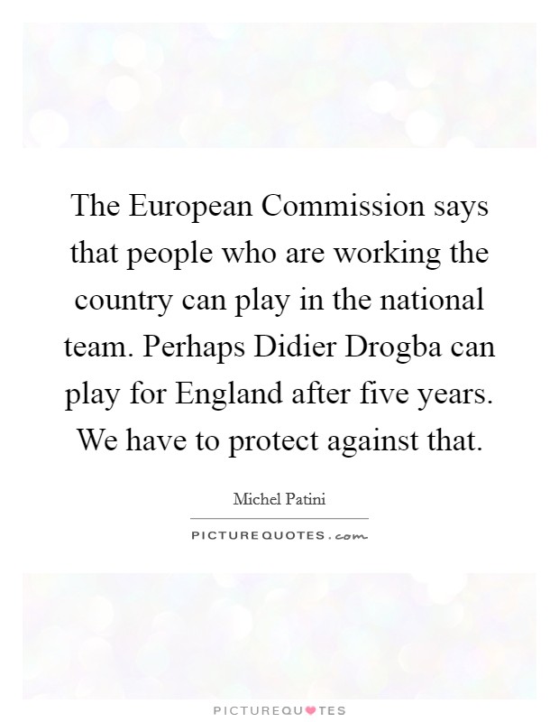 The European Commission says that people who are working the country can play in the national team. Perhaps Didier Drogba can play for England after five years. We have to protect against that Picture Quote #1