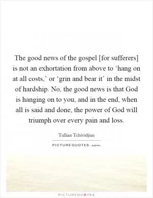 The good news of the gospel [for sufferers] is not an exhortation from above to ‘hang on at all costs,’ or ‘grin and bear it’ in the midst of hardship. No, the good news is that God is hanging on to you, and in the end, when all is said and done, the power of God will triumph over every pain and loss Picture Quote #1