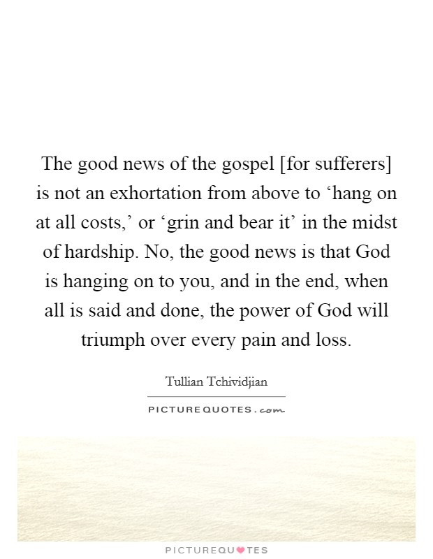 The good news of the gospel [for sufferers] is not an exhortation from above to ‘hang on at all costs,' or ‘grin and bear it' in the midst of hardship. No, the good news is that God is hanging on to you, and in the end, when all is said and done, the power of God will triumph over every pain and loss Picture Quote #1