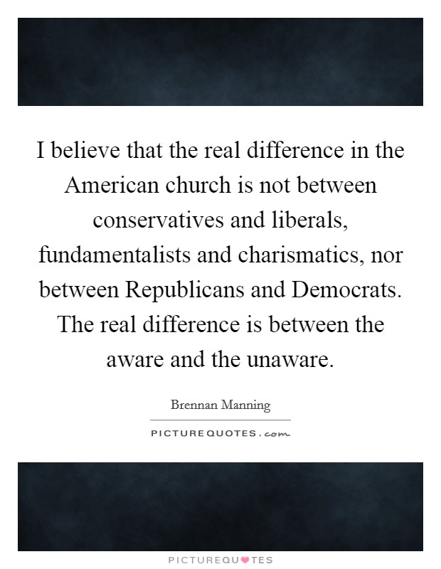 I believe that the real difference in the American church is not between conservatives and liberals, fundamentalists and charismatics, nor between Republicans and Democrats. The real difference is between the aware and the unaware Picture Quote #1