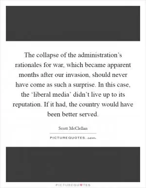 The collapse of the administration’s rationales for war, which became apparent months after our invasion, should never have come as such a surprise. In this case, the ‘liberal media’ didn’t live up to its reputation. If it had, the country would have been better served Picture Quote #1