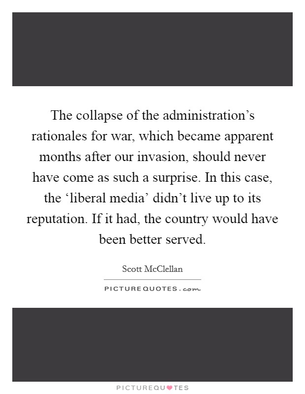 The collapse of the administration's rationales for war, which became apparent months after our invasion, should never have come as such a surprise. In this case, the ‘liberal media' didn't live up to its reputation. If it had, the country would have been better served Picture Quote #1