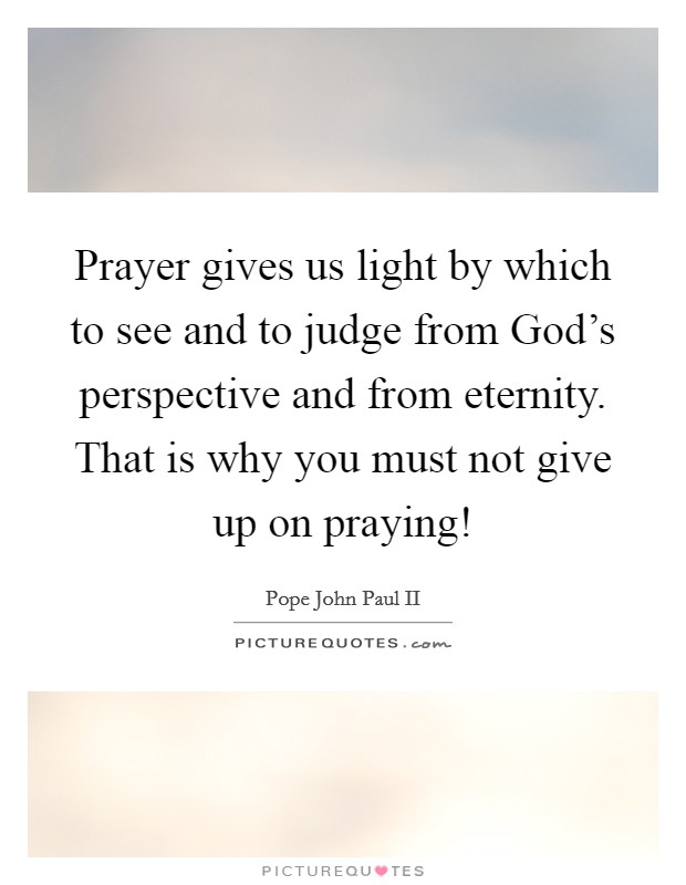 Prayer gives us light by which to see and to judge from God's perspective and from eternity. That is why you must not give up on praying! Picture Quote #1