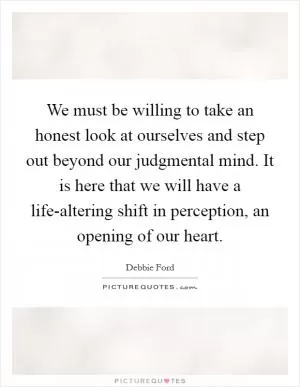 We must be willing to take an honest look at ourselves and step out beyond our judgmental mind. It is here that we will have a life-altering shift in perception, an opening of our heart Picture Quote #1