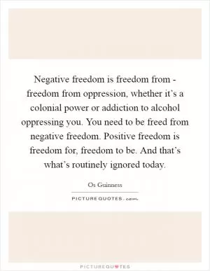Negative freedom is freedom from - freedom from oppression, whether it’s a colonial power or addiction to alcohol oppressing you. You need to be freed from negative freedom. Positive freedom is freedom for, freedom to be. And that’s what’s routinely ignored today Picture Quote #1