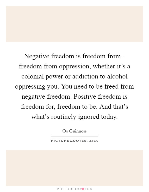 Negative freedom is freedom from - freedom from oppression, whether it's a colonial power or addiction to alcohol oppressing you. You need to be freed from negative freedom. Positive freedom is freedom for, freedom to be. And that's what's routinely ignored today Picture Quote #1