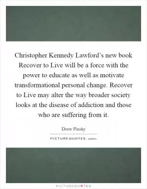Christopher Kennedy Lawford’s new book Recover to Live will be a force with the power to educate as well as motivate transformational personal change. Recover to Live may alter the way broader society looks at the disease of addiction and those who are suffering from it Picture Quote #1