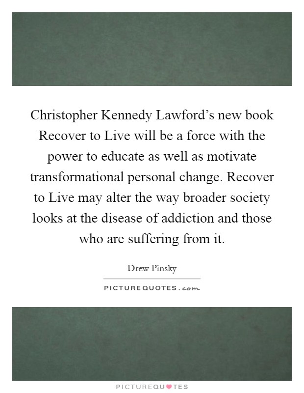 Christopher Kennedy Lawford's new book Recover to Live will be a force with the power to educate as well as motivate transformational personal change. Recover to Live may alter the way broader society looks at the disease of addiction and those who are suffering from it Picture Quote #1