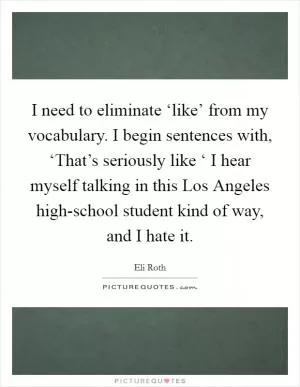 I need to eliminate ‘like’ from my vocabulary. I begin sentences with, ‘That’s seriously like ‘ I hear myself talking in this Los Angeles high-school student kind of way, and I hate it Picture Quote #1