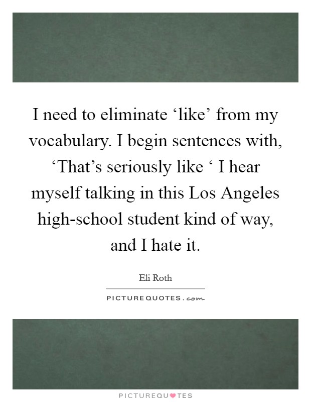 I need to eliminate ‘like' from my vocabulary. I begin sentences with, ‘That's seriously like ‘ I hear myself talking in this Los Angeles high-school student kind of way, and I hate it Picture Quote #1
