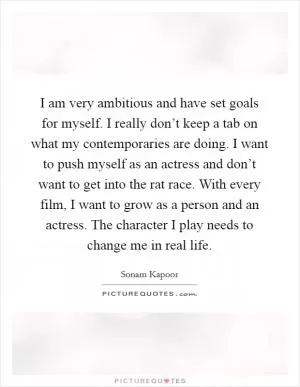 I am very ambitious and have set goals for myself. I really don’t keep a tab on what my contemporaries are doing. I want to push myself as an actress and don’t want to get into the rat race. With every film, I want to grow as a person and an actress. The character I play needs to change me in real life Picture Quote #1