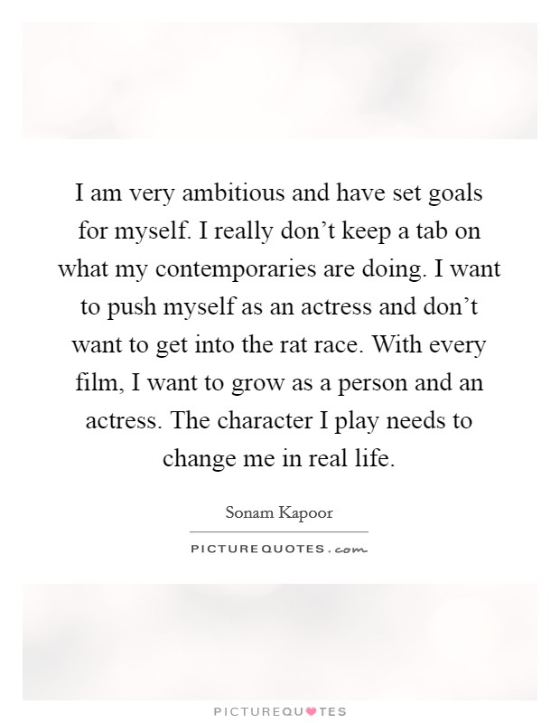 I am very ambitious and have set goals for myself. I really don't keep a tab on what my contemporaries are doing. I want to push myself as an actress and don't want to get into the rat race. With every film, I want to grow as a person and an actress. The character I play needs to change me in real life Picture Quote #1