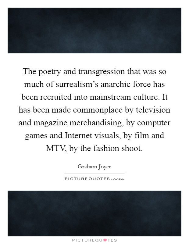 The poetry and transgression that was so much of surrealism's anarchic force has been recruited into mainstream culture. It has been made commonplace by television and magazine merchandising, by computer games and Internet visuals, by film and MTV, by the fashion shoot Picture Quote #1
