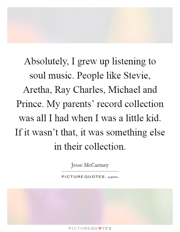 Absolutely, I grew up listening to soul music. People like Stevie, Aretha, Ray Charles, Michael and Prince. My parents’ record collection was all I had when I was a little kid. If it wasn’t that, it was something else in their collection Picture Quote #1