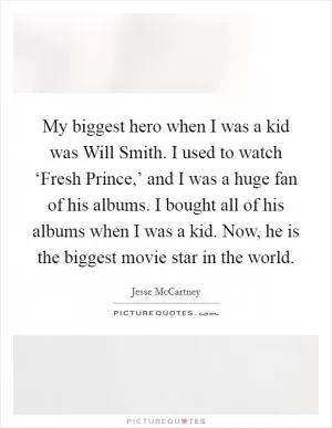 My biggest hero when I was a kid was Will Smith. I used to watch ‘Fresh Prince,’ and I was a huge fan of his albums. I bought all of his albums when I was a kid. Now, he is the biggest movie star in the world Picture Quote #1
