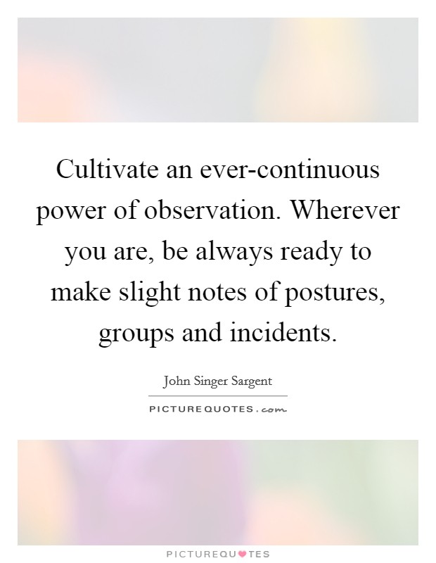 Cultivate an ever-continuous power of observation. Wherever you are, be always ready to make slight notes of postures, groups and incidents Picture Quote #1
