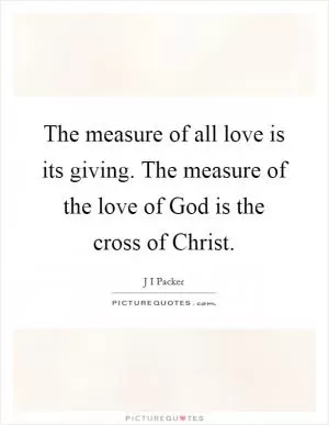The measure of all love is its giving. The measure of the love of God is the cross of Christ Picture Quote #1