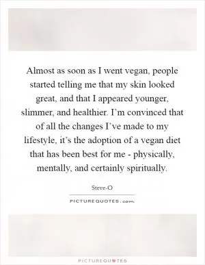 Almost as soon as I went vegan, people started telling me that my skin looked great, and that I appeared younger, slimmer, and healthier. I’m convinced that of all the changes I’ve made to my lifestyle, it’s the adoption of a vegan diet that has been best for me - physically, mentally, and certainly spiritually Picture Quote #1