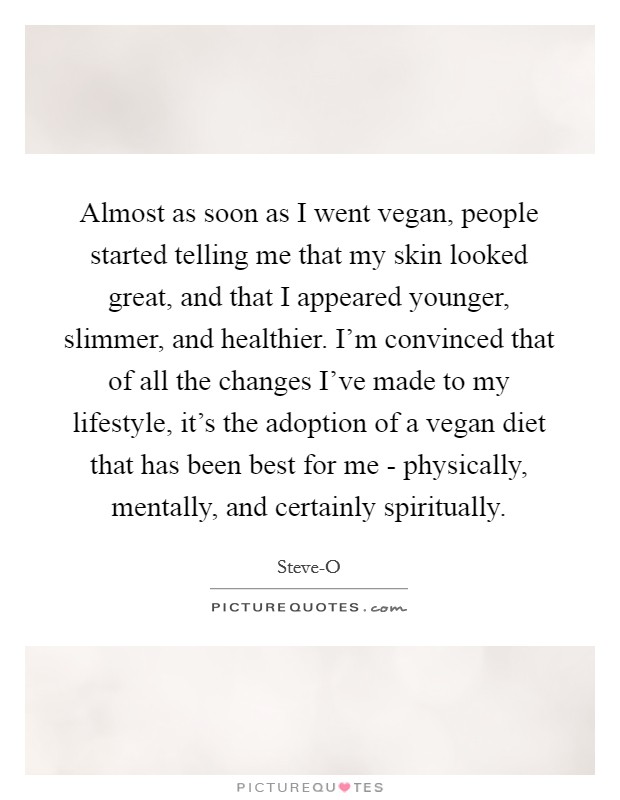Almost as soon as I went vegan, people started telling me that my skin looked great, and that I appeared younger, slimmer, and healthier. I'm convinced that of all the changes I've made to my lifestyle, it's the adoption of a vegan diet that has been best for me - physically, mentally, and certainly spiritually Picture Quote #1