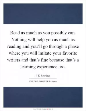 Read as much as you possibly can. Nothing will help you as much as reading and you’ll go through a phase where you will imitate your favorite writers and that’s fine because that’s a learning experience too Picture Quote #1