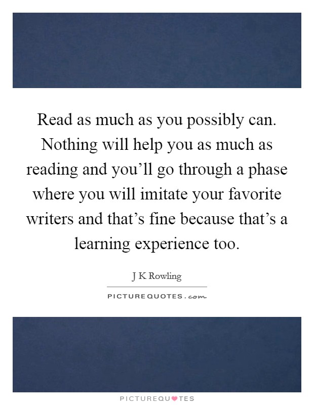 Read as much as you possibly can. Nothing will help you as much as reading and you'll go through a phase where you will imitate your favorite writers and that's fine because that's a learning experience too Picture Quote #1