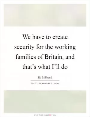 We have to create security for the working families of Britain, and that’s what I’ll do Picture Quote #1