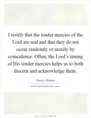I testify that the tender mercies of the Lord are real and that they do not occur randomly or merely by coincidence. Often, the Lord’s timing of His tender mercies helps us to both discern and acknowledge them Picture Quote #1