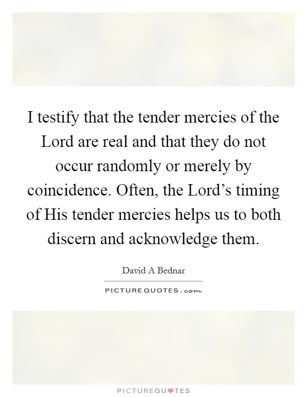 I testify that the tender mercies of the Lord are real and that they do not occur randomly or merely by coincidence. Often, the Lord's timing of His tender mercies helps us to both discern and acknowledge them Picture Quote #1