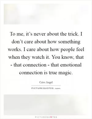 To me, it’s never about the trick. I don’t care about how something works. I care about how people feel when they watch it. You know, that - that connection - that emotional connection is true magic Picture Quote #1