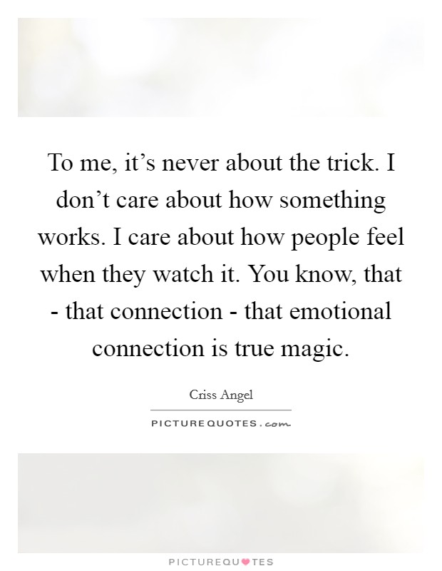 To me, it's never about the trick. I don't care about how something works. I care about how people feel when they watch it. You know, that - that connection - that emotional connection is true magic Picture Quote #1