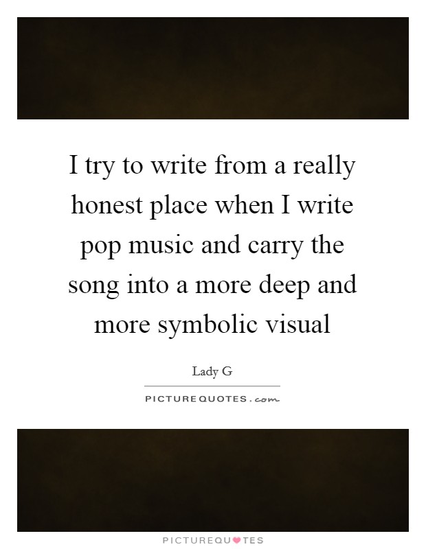 I try to write from a really honest place when I write pop music and carry the song into a more deep and more symbolic visual Picture Quote #1