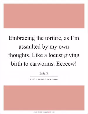Embracing the torture, as I’m assaulted by my own thoughts. Like a locust giving birth to earworms. Eeeeew! Picture Quote #1