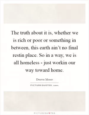 The truth about it is, whether we is rich or poor or something in between, this earth ain’t no final restin place. So in a way, we is all homeless - just workin our way toward home Picture Quote #1