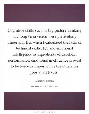 Cognitive skills such as big-picture thinking and long-term vision were particularly important. But when I calculated the ratio of technical skills, IQ, and emotional intelligence as ingredients of excellent performance, emotional intelligence proved to be twice as important as the others for jobs at all levels Picture Quote #1