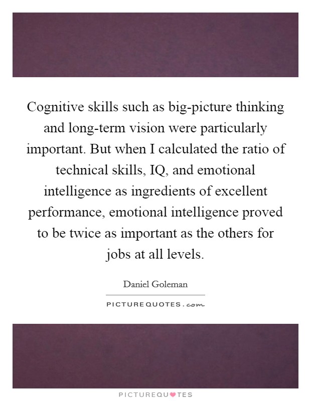 Cognitive skills such as big-picture thinking and long-term vision were particularly important. But when I calculated the ratio of technical skills, IQ, and emotional intelligence as ingredients of excellent performance, emotional intelligence proved to be twice as important as the others for jobs at all levels Picture Quote #1