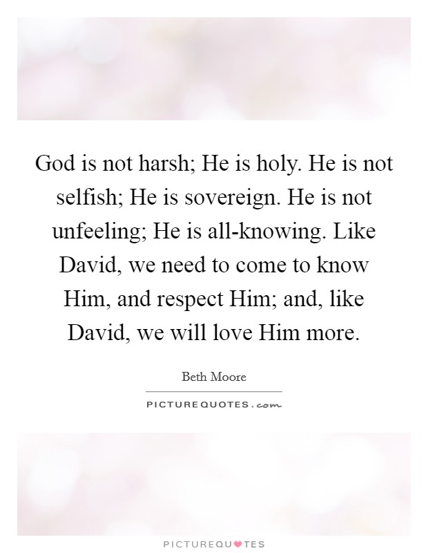 God is not harsh; He is holy. He is not selfish; He is sovereign. He is not unfeeling; He is all-knowing. Like David, we need to come to know Him, and respect Him; and, like David, we will love Him more Picture Quote #1