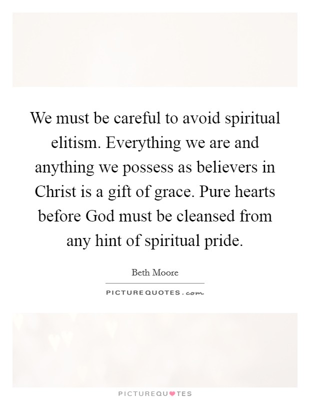 We must be careful to avoid spiritual elitism. Everything we are and anything we possess as believers in Christ is a gift of grace. Pure hearts before God must be cleansed from any hint of spiritual pride Picture Quote #1