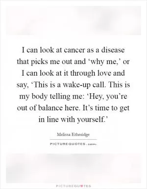 I can look at cancer as a disease that picks me out and ‘why me,’ or I can look at it through love and say, ‘This is a wake-up call. This is my body telling me: ‘Hey, you’re out of balance here. It’s time to get in line with yourself.’ Picture Quote #1
