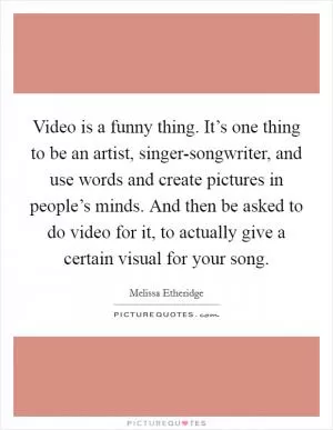 Video is a funny thing. It’s one thing to be an artist, singer-songwriter, and use words and create pictures in people’s minds. And then be asked to do video for it, to actually give a certain visual for your song Picture Quote #1