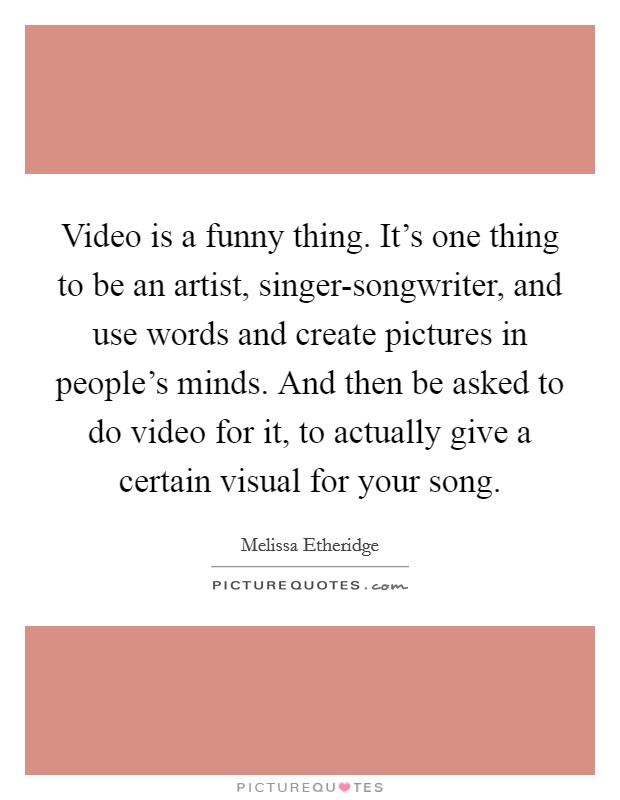 Video is a funny thing. It's one thing to be an artist, singer-songwriter, and use words and create pictures in people's minds. And then be asked to do video for it, to actually give a certain visual for your song Picture Quote #1