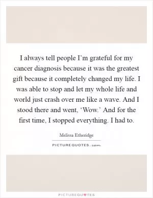 I always tell people I’m grateful for my cancer diagnosis because it was the greatest gift because it completely changed my life. I was able to stop and let my whole life and world just crash over me like a wave. And I stood there and went, ‘Wow.’ And for the first time, I stopped everything. I had to Picture Quote #1