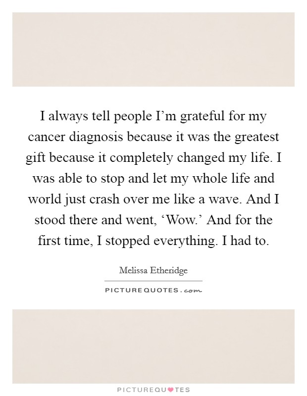 I always tell people I'm grateful for my cancer diagnosis because it was the greatest gift because it completely changed my life. I was able to stop and let my whole life and world just crash over me like a wave. And I stood there and went, ‘Wow.' And for the first time, I stopped everything. I had to Picture Quote #1