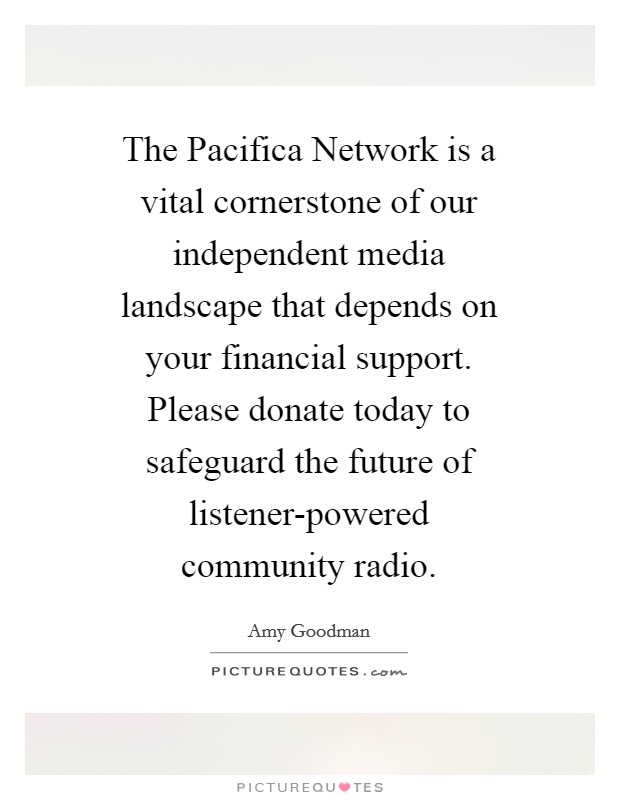 The Pacifica Network is a vital cornerstone of our independent media landscape that depends on your financial support. Please donate today to safeguard the future of listener-powered community radio Picture Quote #1
