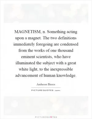 MAGNETISM, n. Something acting upon a magnet. The two definitions immediately foregoing are condensed from the works of one thousand eminent scientists, who have illuminated the subject with a great white light, to the inexpressible advancement of human knowledge Picture Quote #1