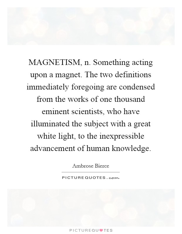 MAGNETISM, n. Something acting upon a magnet. The two definitions immediately foregoing are condensed from the works of one thousand eminent scientists, who have illuminated the subject with a great white light, to the inexpressible advancement of human knowledge Picture Quote #1