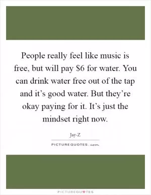 People really feel like music is free, but will pay $6 for water. You can drink water free out of the tap and it’s good water. But they’re okay paying for it. It’s just the mindset right now Picture Quote #1