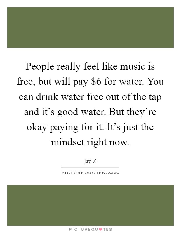 People really feel like music is free, but will pay $6 for water. You can drink water free out of the tap and it's good water. But they're okay paying for it. It's just the mindset right now Picture Quote #1