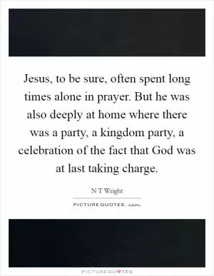 Jesus, to be sure, often spent long times alone in prayer. But he was also deeply at home where there was a party, a kingdom party, a celebration of the fact that God was at last taking charge Picture Quote #1