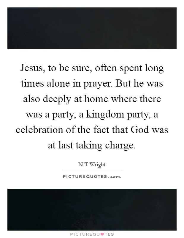 Jesus, to be sure, often spent long times alone in prayer. But he was also deeply at home where there was a party, a kingdom party, a celebration of the fact that God was at last taking charge Picture Quote #1